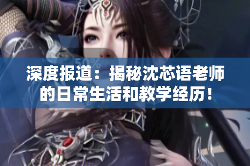 深度报道：揭秘沈芯语老师的日常生活和教学经历！