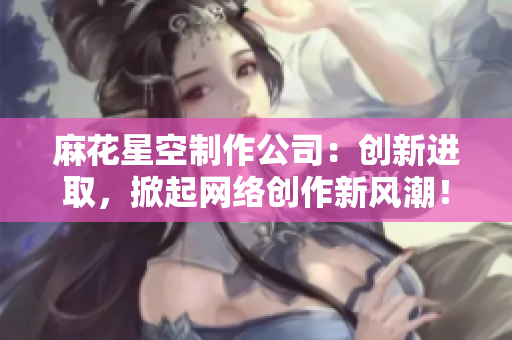 麻花星空制作公司：创新进取，掀起网络创作新风潮！