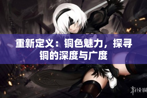 重新定义：铜色魅力，探寻铜的深度与广度
