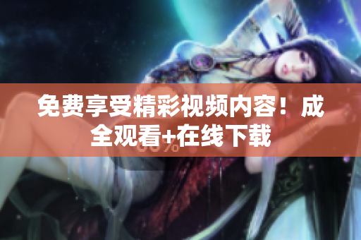 免费享受精彩视频内容！成全观看+在线下载