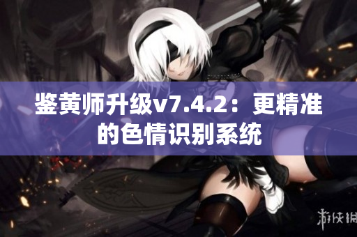 鉴黄师升级v7.4.2：更精准的色情识别系统