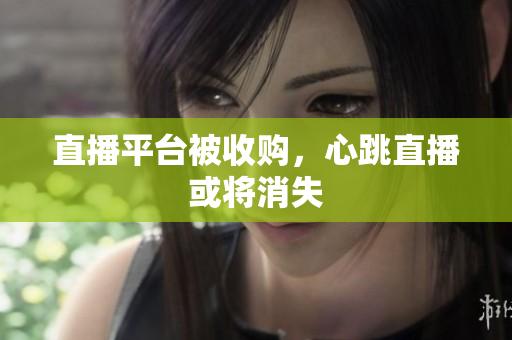 直播平台被收购，心跳直播或将消失