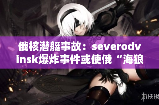 俄核潜艇事故：severodvinsk爆炸事件或使俄“海狼”计划胎死腹中