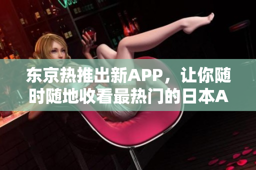 东京热推出新APP，让你随时随地收看最热门的日本AV  网络编辑的分享