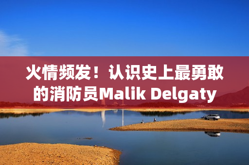 火情频发！认识史上最勇敢的消防员Malik Delgaty