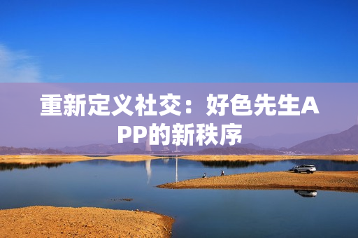 重新定义社交：好色先生APP的新秩序