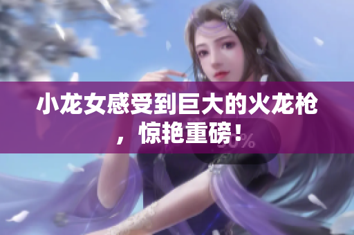 小龙女感受到巨大的火龙枪，惊艳重磅！