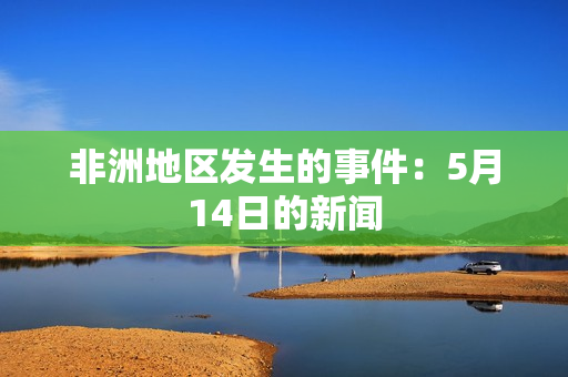 非洲地区发生的事件：5月14日的新闻