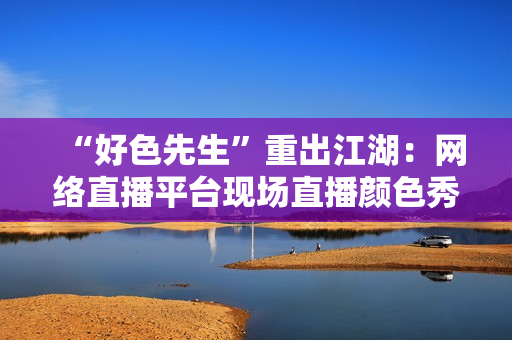 “好色先生”重出江湖：网络直播平台现场直播颜色秀