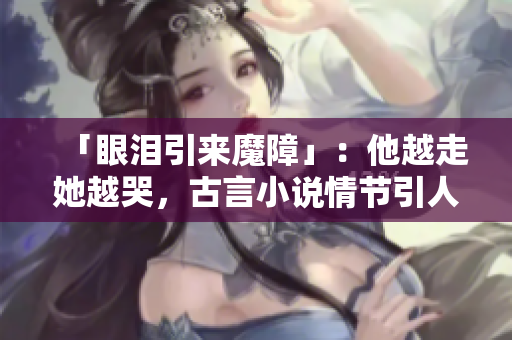 「眼泪引来魔障」：他越走她越哭，古言小说情节引人入胜