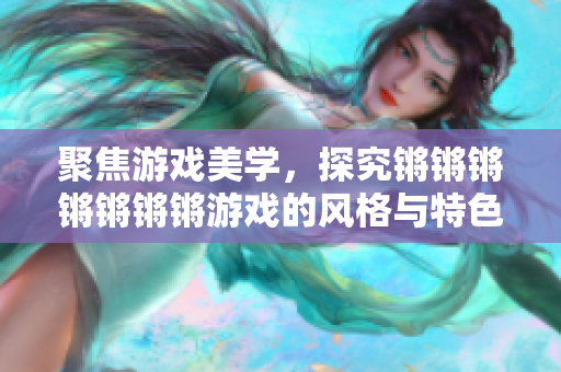 聚焦游戏美学，探究锵锵锵锵锵锵锵游戏的风格与特色