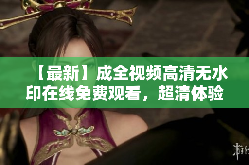 【最新】成全视频高清无水印在线免费观看，超清体验让你看得更清晰