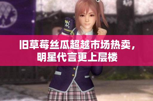 旧草莓丝瓜超越市场热卖，明星代言更上层楼