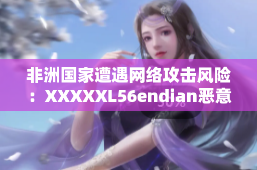 非洲国家遭遇网络攻击风险：XXXXXL56endian恶意软件威胁