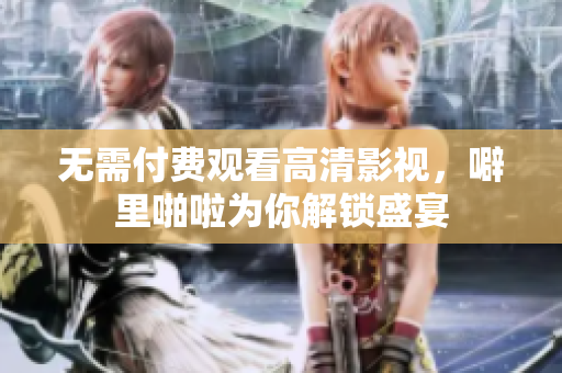 无需付费观看高清影视，噼里啪啦为你解锁盛宴