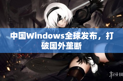 中国Windows全球发布，打破国外垄断