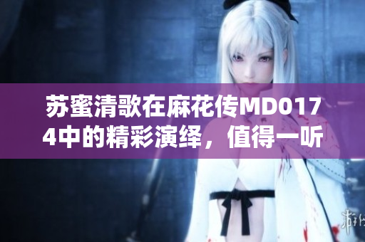 苏蜜清歌在麻花传MD0174中的精彩演绎，值得一听！