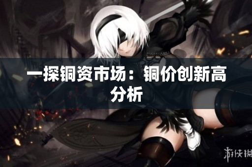 一探铜资市场：铜价创新高分析