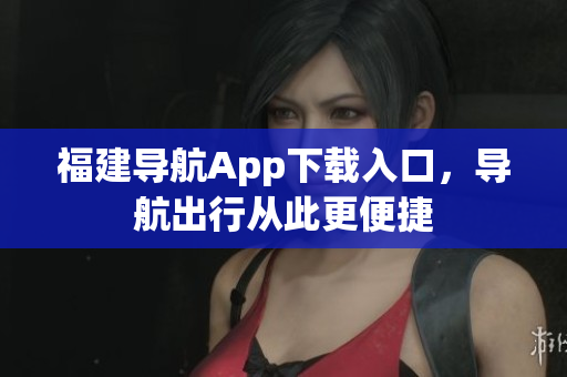 福建导航App下载入口，导航出行从此更便捷