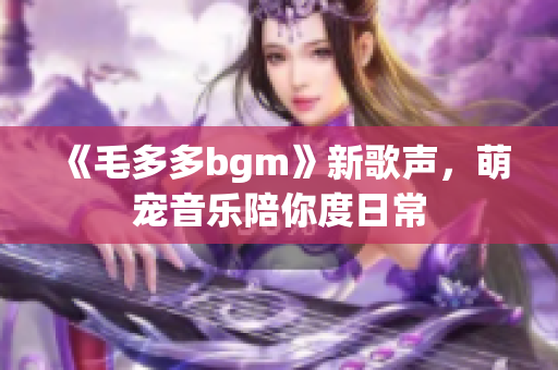 《毛多多bgm》新歌声，萌宠音乐陪你度日常