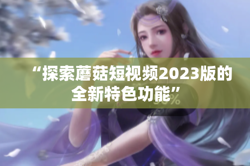 “探索蘑菇短视频2023版的全新特色功能”