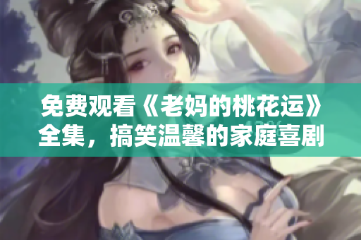 免费观看《老妈的桃花运》全集，搞笑温馨的家庭喜剧