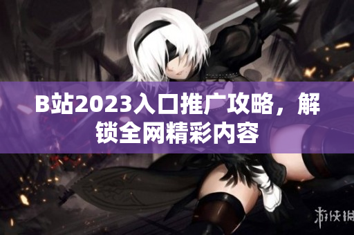 B站2023入口推广攻略，解锁全网精彩内容