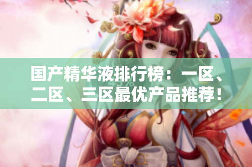 国产精华液排行榜：一区、二区、三区最优产品推荐！