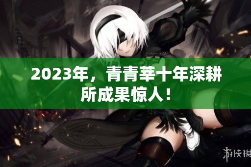 2023年，青青莘十年深耕所成果惊人！