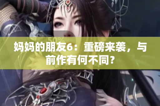 妈妈的朋友6：重磅来袭，与前作有何不同？