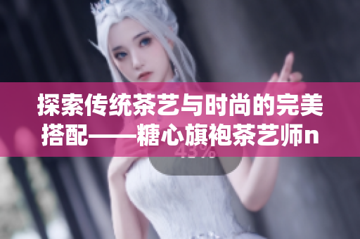 探索传统茶艺与时尚的完美搭配——糖心旗袍茶艺师nana