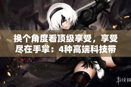 换个角度看顶级享受，享受尽在手掌：4种高端科技带来的全方位体验