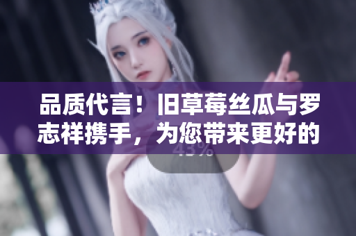 品质代言！旧草莓丝瓜与罗志祥携手，为您带来更好的味觉享受
