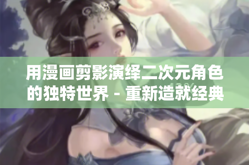 用漫画剪影演绎二次元角色的独特世界 - 重新造就经典！