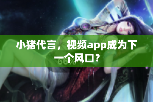 小猪代言，视频app成为下一个风口？