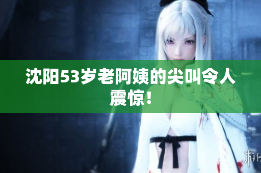 沈阳53岁老阿姨的尖叫令人震惊！