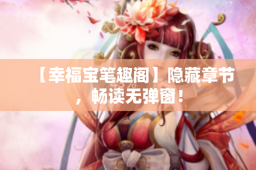 【幸福宝笔趣阁】隐藏章节，畅读无弹窗！