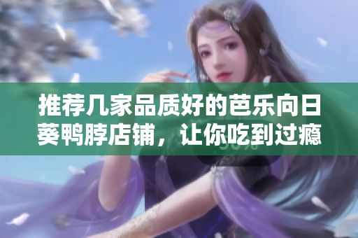 推荐几家品质好的芭乐向日葵鸭脖店铺，让你吃到过瘾！
