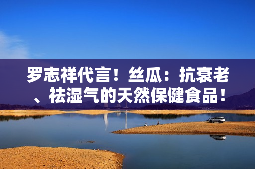 罗志祥代言！丝瓜：抗衰老、祛湿气的天然保健食品！