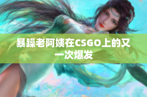 暴躁老阿姨在CSGO上的又一次爆发