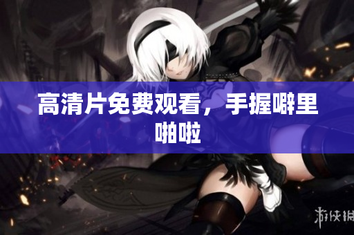 高清片免费观看，手握噼里啪啦