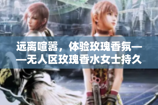 远离喧嚣，体验玫瑰香氛——无人区玫瑰香水女士持久留香