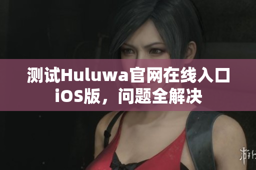 测试Huluwa官网在线入口iOS版，问题全解决