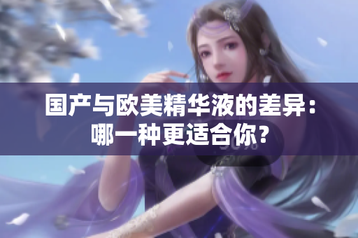 国产与欧美精华液的差异：哪一种更适合你？