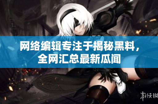 网络编辑专注于揭秘黑料，全网汇总最新瓜闻