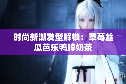 时尚新潮发型解锁：草莓丝瓜芭乐鸭脖奶茶