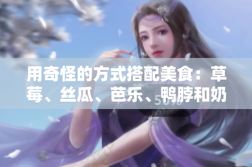 用奇怪的方式搭配美食：草莓、丝瓜、芭乐、鸭脖和奶茶