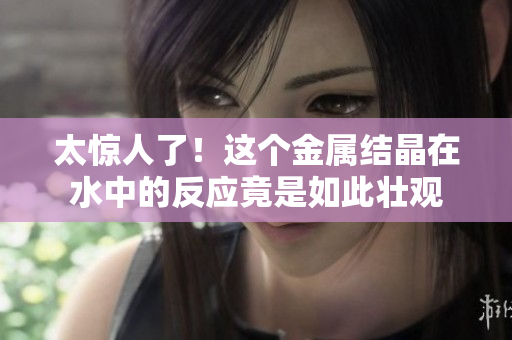 太惊人了！这个金属结晶在水中的反应竟是如此壮观