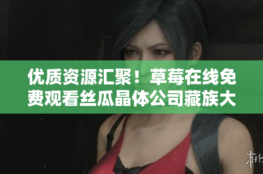 优质资源汇聚！草莓在线免费观看丝瓜晶体公司藏族大全