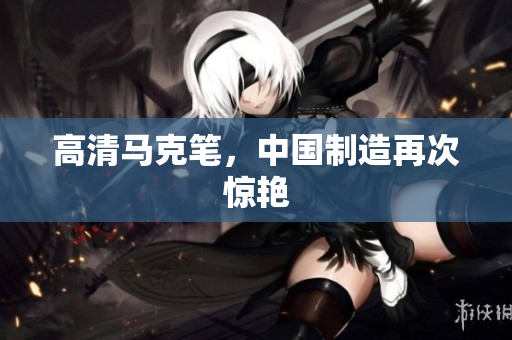 高清马克笔，中国制造再次惊艳